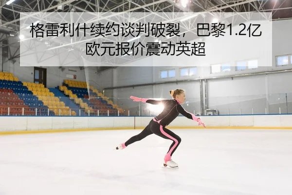 格雷利什续约谈判破裂，巴黎1.2亿欧元报价震动英超
