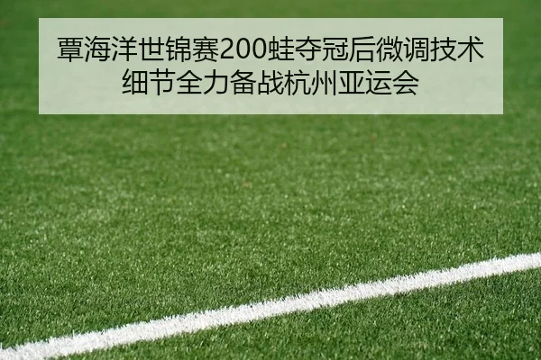 覃海洋世锦赛200蛙夺冠后微调技术细节全力备战杭州亚运会